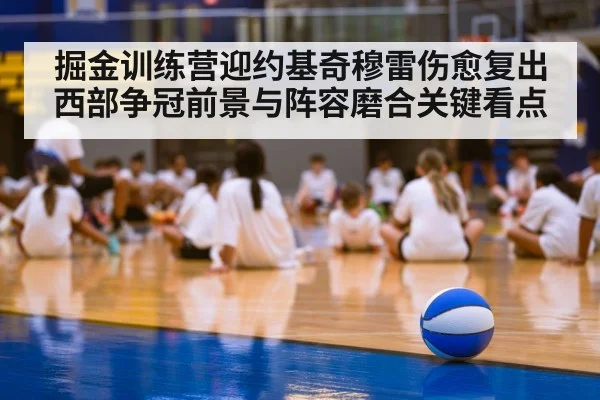 掘金训练营迎约基奇穆雷伤愈复出西部争冠前景与阵容磨合关键看点（kaiyun）