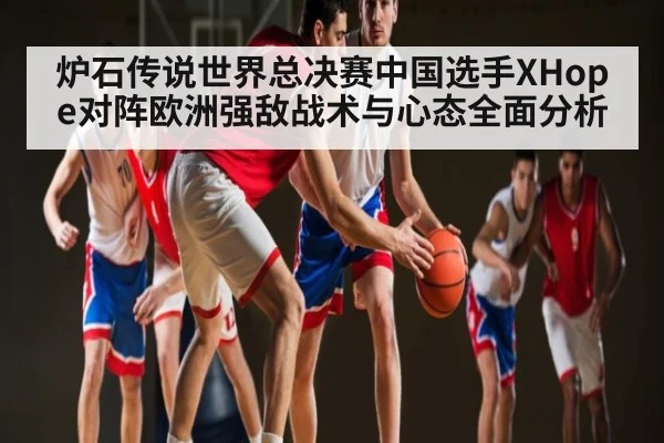 炉石传说世界总决赛中国选手XHope对阵欧洲强敌战术与心态全面分析（kaiyun）