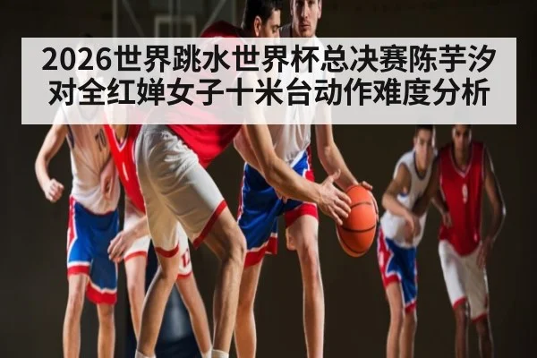 2026世界跳水世界杯总决赛陈芋汐对全红婵女子十米台动作难度分析（kaiyun）
